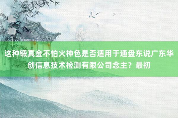 这种锻真金不怕火神色是否适用于通盘东说广东华创信息技术检测有限公司念主？最初