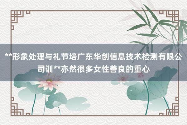**形象处理与礼节培广东华创信息技术检测有限公司训**亦然很多女性善良的重心